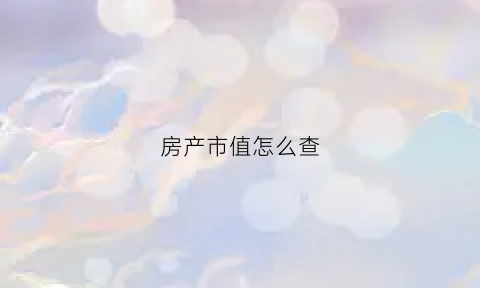 房产市值怎么查(房产市值怎么查)
