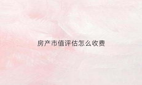 房产市值评估怎么收费(房屋市值的意思)