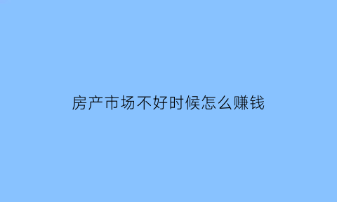 房产市场不好时候怎么赚钱(房地产市场不好的时候该用什么方法)