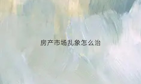 房产市场乱象怎么治(房地产市场乱象整治工作方案)