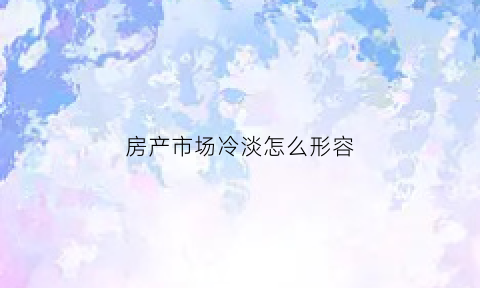 房产市场冷淡怎么形容(房地产市场冷淡时怎么促进成交)