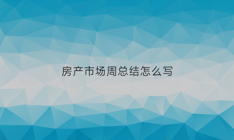 房产市场周总结怎么写(房地产周总结报告)