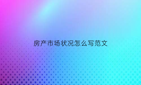 房产市场状况怎么写范文(房地产市场情况怎么写)