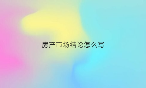 房产市场结论怎么写(关于房产市场分析发言稿)