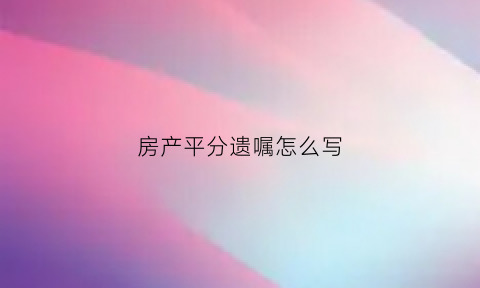 房产平分遗嘱怎么写(房产平分怎么分)