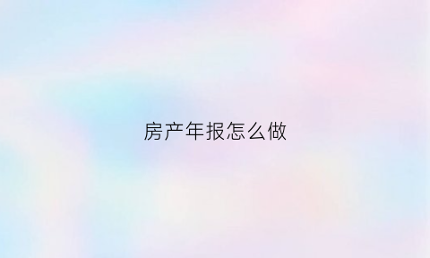 房产年报怎么做(房产年报怎么做的)