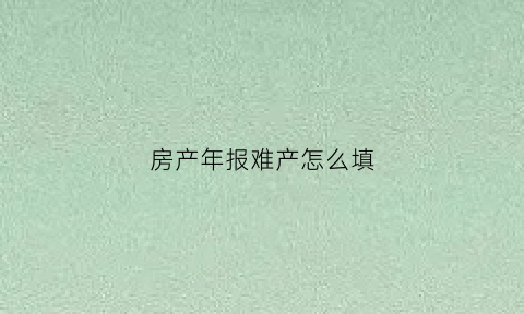 房产年报难产怎么填(房产年报难产怎么填表格)