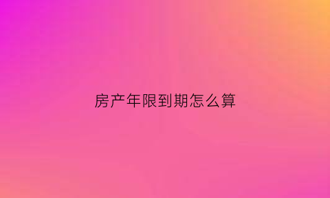 房产年限到期怎么算(房产年限到期怎么算价格)
