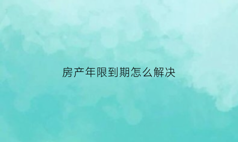房产年限到期怎么解决(房子产权年限到期后如何处理)