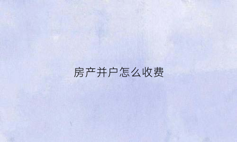 房产并户怎么收费(房产归并手续要多久)