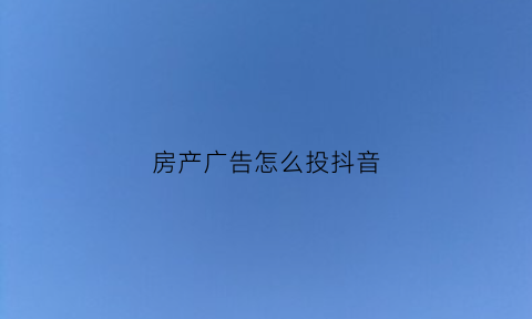 房产广告怎么投抖音(房产广告线上投放渠道)
