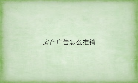 房产广告怎么推销(房产广告怎么吸引人主动联系我)