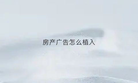 房产广告怎么植入(房产广告如何更吸引客户)