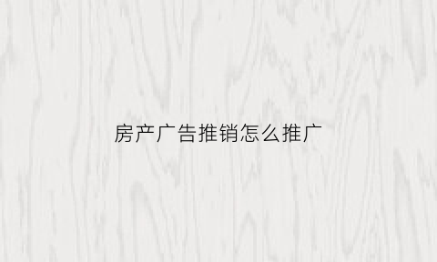 房产广告推销怎么推广(房产广告如何更吸引客户)