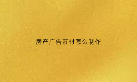 房产广告素材怎么制作(房产广告图片术语)