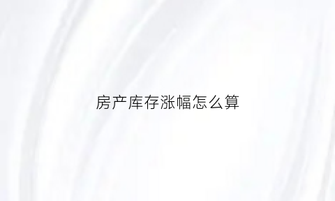 房产库存涨幅怎么算(房产库存涨幅怎么算的)