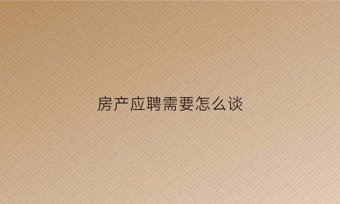 房产应聘需要怎么谈(房产公司应聘)