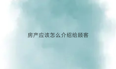 房产应该怎么介绍给顾客(房产销售怎样介绍房子)