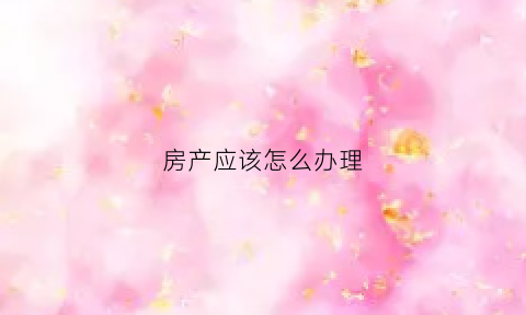 房产应该怎么办理(房产应该怎么办理过户手续)