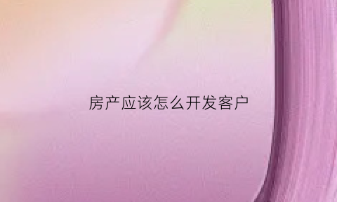 房产应该怎么开发客户(怎么开发房源客户)