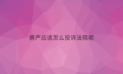 房产应该怎么投诉法院呢(投诉房产打什么电话)