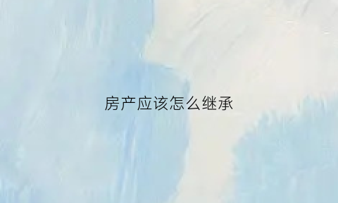 房产应该怎么继承(房产怎么继承给儿子)