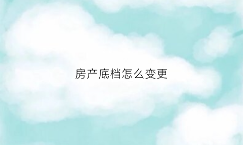房产底档怎么变更(房产改底什么手续)