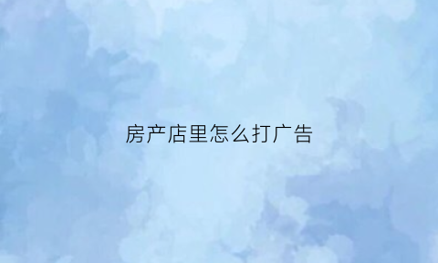 房产店里怎么打广告(房产广告如何更吸引客户)