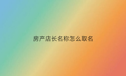 房产店长名称怎么取名(房产店长的职位描述)