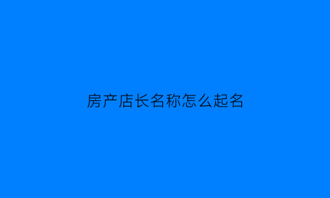 房产店长名称怎么起名(房产门店店长)