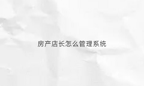 房产店长怎么管理系统(房产店长应该具备的能力)