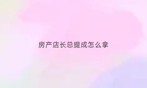 房产店长总提成怎么拿(房产店长工作内容)