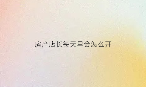 房产店长每天早会怎么开(房产店长每天的工作计划)