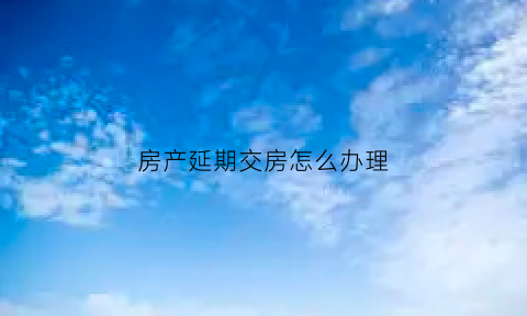 房产延期交房怎么办理(房屋延期交付怎么办)