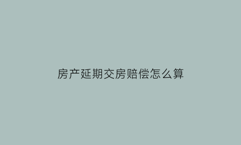 房产延期交房赔偿怎么算(房产延期交房赔偿怎么算出来的)