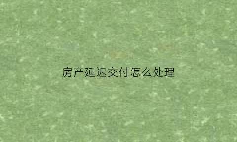房产延迟交付怎么处理(房子延迟交付可以退房吗)
