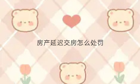 房产延迟交房怎么处罚(2020房子延期交房怎么处理)