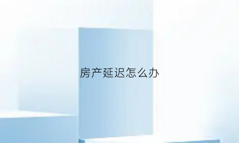 房产延迟怎么办(房产延期交房怎么办)