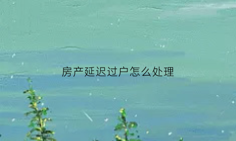 房产延迟过户怎么处理(房屋延期过户合同有法律效力吗)