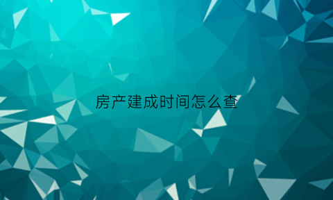 房产建成时间怎么查(房屋建成时间在哪查)