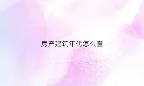 房产建筑年代怎么查(房屋建筑年代怎么查)