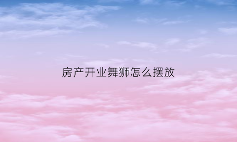 房产开业舞狮怎么摆放(开业舞狮台词)
