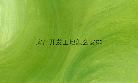 房产开发工地怎么安排(房地产开工流程)