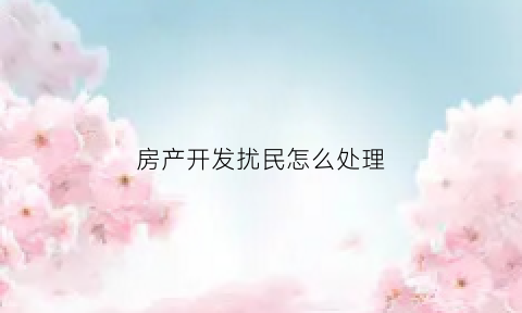 房产开发扰民怎么处理(开发商扰民)