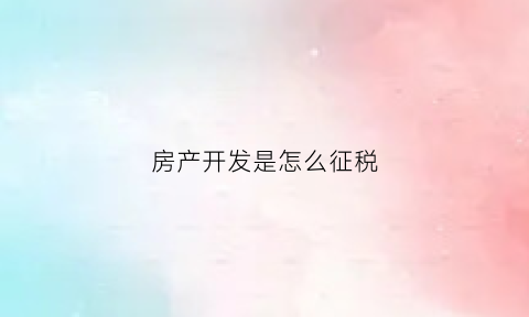 房产开发是怎么征税(房产开发税收)