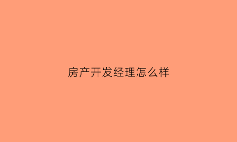 房产开发经理怎么样(房地产开发公司开发部经理职责)