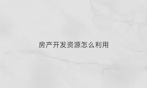 房产开发资源怎么利用(开发房源的四种渠道)