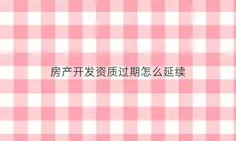 房产开发资质过期怎么延续(开发资质过期还能办房产证吗)