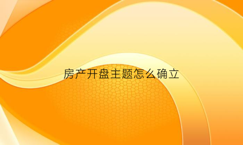 房产开盘主题怎么确立(房产开盘策划方案)