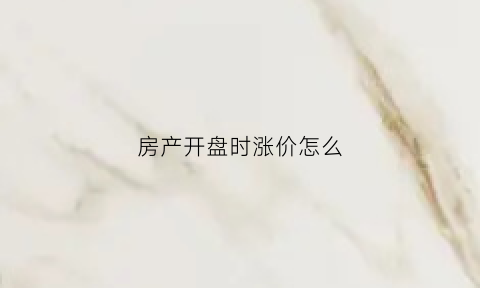 房产开盘时涨价怎么(房价开盘之后就涨价)